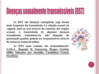 As DST são doenças contagiosas cuja forma mais frequente da transmissão é a relação sexual via vaginal, anal ou oral através do contacto dos órgãos sexuais. A transmissão de algumas doenças sexualmente transmissíveis não depende de penetração genital, podem ser transmissíveis através do contacto corporal íntimo. As DTS mais comuns são nomeadamente:  S.I.D.A., Hepatite B, Gonorreia, Herpes Genital, Sífilis, Infecções por clamidia, Candidiase Gental, Escabiose. Doenças sexualmente transmissíveis (DST) 
