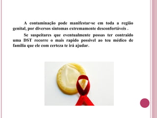 A contaminação pode manifestar-se em toda a região genital, por diversos sintomas extremamente desconfortáveis . Se suspeitares que eventualmente possas ter contraido uma DST recorre o mais rapido possivel ao teu médico de familia que ele com certeza te irá ajudar. 
