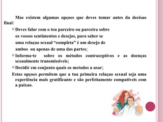Mas existem algumas opçoes que deves tomar antes da decisao final: Deves falar com o teu parceiro ou parceira sobre  os vossos sentimentos e desejos, para saber se  uma relaçao sexual “completa” é um desejo de  ambos  ou apenas de uma das partes; Informa-te  sobre os métodos contraceptivos e as doenças sexualmente transmissiveis; Decidir em conjunto quais os metodos a usar;  Estas opçoes permitem que a tua primeira relaçao sexual seja uma experiência mais gratificante e são perfeitamente compativeis com a paixao. 