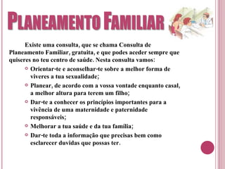 Existe uma consulta, que se chama Consulta de Planeamento Familiar, gratuita, e que podes aceder sempre que quiseres no teu centro de saúde. Nesta consulta vamos: Orientar-te e aconselhar-te sobre a melhor forma de viveres a tua sexualidade; Planear, de acordo com a vossa vontade enquanto casal, a melhor altura para terem um filho; Dar-te a conhecer os princípios importantes para a vivência de uma maternidade e paternidade responsáveis; Melhorar a tua saúde e da tua família; Dar-te toda a informação que precisas bem como esclarecer duvidas que possas ter. 