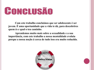Com este trabalho concluímos que ser adolescente é ser jovem. É uma oportunidade que a vida te dá, para descobrires quem és e qual o teu caminho. Aprendemos muito mais sobre a sexualidade e a sua importância, com este trabalho a nossa mentalidade evoluiu porque a nossa noção á cerca de tudo isso era muito reduzida. 