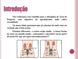 Nós realizamos este trabalho para a disciplina de Área de Projecto, com objectivo de aprendermos mais sobre sexualidade. Na nossa idade pensamos que já sabemos de tudo, mas na verdade não é bem assim. Estamos diferentes…o nosso corpo muda , a nossa forma de estar no mundo muda…começamos a descobrir novas parte do nosso EU que até agora desconhecíamos!!! Introdução 