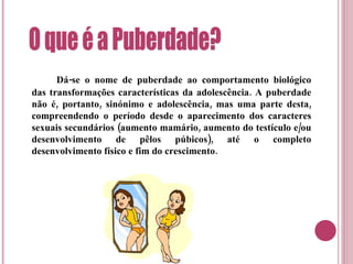 Dá-se o nome de puberdade ao comportamento biológico das transformações características da adolescência. A puberdade não é, portanto, sinónimo e adolescência, mas uma parte desta, compreendendo o período desde o aparecimento dos caracteres sexuais secundários (aumento mamário, aumento do testículo e/ou desenvolvimento de pêlos púbicos), até o completo desenvolvimento físico e fim do crescimento. O que é a Puberdade? 