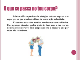 Existem diferenças de cariz biológico entre os rapazes e as raparigas no que se refere à idade de maturação pubertária.   É comum nesta fase sentires sentimentos contraditórios. Em algumas situações podes sentir-te bem com o teu corpo, noutras desconfortável num corpo que está a mudar e que por vezes não reconheces.  O que se passa no teu corpo? 