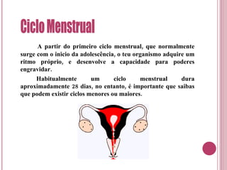 A partir do primeiro ciclo menstrual, que normalmente surge com o inicio da adolescência, o teu organismo adquire um ritmo próprio, e desenvolve a capacidade para poderes engravidar. Habitualmente um ciclo menstrual dura aproximadamente 28 dias, no entanto, é importante que saibas que podem existir ciclos menores ou maiores. Ciclo Menstrual 