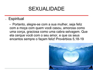 SEXUALIDADE
• Espiritual
• Portanto, alegre-se com a sua mulher, seja feliz
com a moça com quem você casou, amorosa como
uma corça, graciosa como uma cabra selvagem. Que
ela cerque você com o seu amor, e que os seus
encantos sempre o façam feliz! Provérbios 5,18-19
 