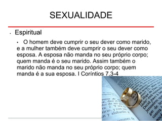 SEXUALIDADE
• Espiritual
• O homem deve cumprir o seu dever como marido,
e a mulher também deve cumprir o seu dever como
esposa. A esposa não manda no seu próprio corpo;
quem manda é o seu marido. Assim também o
marido não manda no seu próprio corpo; quem
manda é a sua esposa. I Coríntios 7.3-4
 