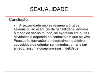 SEXUALIDADE
• Conclusão
• A sexualidade não se resume a órgãos
sexuais ou ao exercício da genitalidade; envolve
o modo de ser no mundo, se expressa em outras
atividades e depende do contexto em que se vive.
Pressupõe formação, amadurecimento afetivo:
capacidade de orientar sentimentos, amar e ser
amado, assumir compromissos, fidelidade.
 