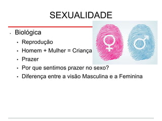 SEXUALIDADE
• Biológica
• Reprodução
• Homem + Mulher = Criança
• Prazer
• Por que sentimos prazer no sexo?
• Diferença entre a visão Masculina e a Feminina
 