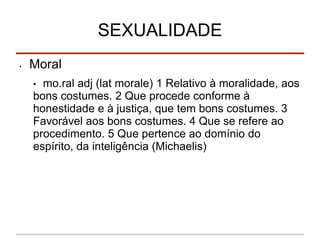 SEXUALIDADE
• Moral
• mo.ral adj (lat morale) 1 Relativo à moralidade, aos
bons costumes. 2 Que procede conforme à
honestidade e à justiça, que tem bons costumes. 3
Favorável aos bons costumes. 4 Que se refere ao
procedimento. 5 Que pertence ao domínio do
espírito, da inteligência (Michaelis)
 