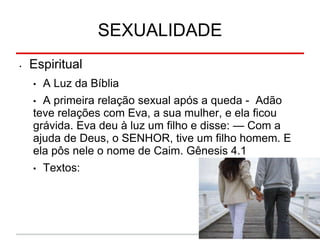 SEXUALIDADE
• Espiritual
• A Luz da Bíblia
• A primeira relação sexual após a queda - Adão
teve relações com Eva, a sua mulher, e ela ficou
grávida. Eva deu à luz um filho e disse: — Com a
ajuda de Deus, o SENHOR, tive um filho homem. E
ela pôs nele o nome de Caim. Gênesis 4.1
• Textos:
 