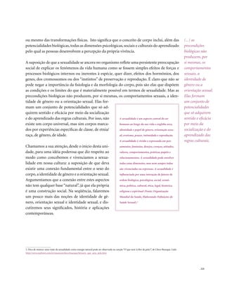 . 121
(...) as
precondições
biológicas não
produzem, por
si mesmas, os
comportamentos
sexuais, a
identidade de
gênero ou a
orientação sexual.
Elas formam
um conjunto de
potencialidades
que só adquirem
sentido e eficácia
por meio da
socialização e do
aprendizado das
regras culturais.
ou mesmo das transformações físicas. Isto significa que o conceito de corpo inclui, além das
potencialidades biológicas, todas as dimensões psicológicas, sociais e culturais do aprendizado
pelo qual as pessoas desenvolvem a percepção da própria vivência.
A suposição de que a sexualidade se ancora no organismo reflete uma persistente preocupação
social de explicar os fenômenos da vida humana como se fossem simples efeitos de forças e
processos biológicos internos ou inerentes à espécie, quer dizer, efeitos dos hormônios, dos
genes, dos cromossomos ou dos “instintos” de preservação e reprodução. É claro que não se
pode negar a importância da fisiologia e da morfologia do corpo, pois são elas que dispõem
as condições e os limites do que é materialmente possível em termos de sexualidade. Mas as
precondições biológicas não produzem, por si mesmas, os comportamentos sexuais, a iden-
tidade de gênero ou a orientação sexual. Elas for-
mam um conjunto de potencialidades que só ad-
quirem sentido e eficácia por meio da socialização
e do aprendizado das regras culturais. Por isso, não
existe um corpo universal, mas sim corpos marca-
dos por experiências específicas de classe, de etnia/
raça, de gênero, de idade.
Chamamos a sua atenção, desde o início desta uni-
dade, para uma idéia poderosa que diz respeito ao
modo como concebemos e vivenciamos a sexua-
lidade em nossa cultura: a suposição de que deva
existir uma conexão fundamental entre o sexo do
corpo, a identidade de gênero e a orientação sexual.
Argumentamos que a conexão entre estes aspectos
não tem qualquer base “natural”, já que ela própria
é uma construção social. Na seqüência, falaremos
um pouco mais das noções de identidade de gê-
nero, orientação sexual e identidade sexual, e dis-
cutiremos seus significados, história e aplicações
contemporâneas.
A sexualidade é um aspecto central do ser
humano ao longo da sua vida e engloba sexo,
identidade e papel de gênero, orientação sexu-
al, erotismo, prazer, intimidade e reprodução.
A sexualidade é vivida e expressada em pen-
samentos, fantasias, desejos, crenças, atitudes,
valores, comportamentos, práticas, papéis e
relacionamentos. A sexualidade pode envolver
todas estas dimensões, mas nem sempre todas
são vivenciadas ou expressas. A sexualidade é
influenciada por uma interação de fatores de
ordem biológica, psicológica, social, econô-
mica, política, cultural, ética, legal, histórica,
religiosa e espiritual (Fonte: Organização
Mundial da Saúde, Elaborando Definições de
Saúde Sexual).2
2. Dica de música: uma visão da sexualidade como energia natural pode ser observada na canção “O que será (à flor da pele)”, de Chico Buarque. Link:
http://www.mpbnet.com.br/musicos/chico.buarque/letras/o_que_sera_pele.htm
 