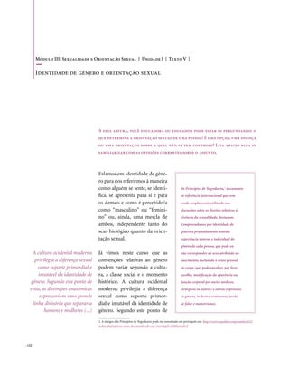 . 122
Falamos em identidade de gêne-
ro para nos referirmos à maneira
como alguém se sente, se identi-
fica, se apresenta para si e para
os demais e como é percebido/a
como “masculino” ou “femini-
no” ou, ainda, uma mescla de
ambos, independente tanto do
sexo biológico quanto da orien-
tação sexual.
Já vimos neste curso que as
convenções relativas ao gênero
podem variar segundo a cultu-
ra, a classe social e o momento
histórico. A cultura ocidental
moderna privilegia a diferença
sexual como suporte primor-
dial e imutável da identidade de
gênero. Segundo este ponto de
A esta altura, você educadora ou educador pode estar se perguntando: o
que determina a orientação sexual de uma pessoa? É uma opção, uma doença
ou uma orientação sobre a qual não se tem controle? Leia abaixo para se
familiarizar com as opiniões correntes sobre o assunto.
A cultura ocidental moderna
privilegia a diferença sexual
como suporte primordial e
imutável da identidade de
gênero. Segundo este ponto de
vista, as distinções anatômicas
expressariam uma grande
linha divisória que separaria
homens e mulheres (...)
Os Princípios de Yogyakarta,1
documento
de referência internacional que vem
sendo amplamente utilizado nas
discussões sobre os direitos relativos à
vivência da sexualidade, destacam:
Compreendemos por identidade de
gênero a profundamente sentida
experiência interna e individual do
gênero de cada pessoa, que pode ou
não corresponder ao sexo atribuído no
nascimento, incluindo o senso pessoal
do corpo (que pode envolver, por livre
escolha, modificação da aparência ou
função corporal por meios médicos,
cirúrgicos ou outros) e outras expressões
de gênero, inclusive vestimenta, modo
de falar e maneirismos.
1. A íntegra dos Princípios de Yogyakarta pode ser consultada em português em: http://www.sxpolitics.org/mambo452/
index.php?option=com_docman&task=cat_view&gid=12&Itemid=2
Módulo III: Sexualidade e Orientação Sexual | Unidade I | Texto V |
Identidade de gênero e orientação sexual
 