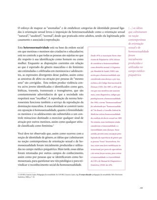 . 125
O esforço de mapear as “anomalias” e de estabelecer categorias de identidade pessoal liga-
das à orientação sexual levou à imposição da heterossexualidade como a orientação sexual
“natural”, “saudável”, “normal”, desde que praticada entre adultos, sendo ela legitimada pelo
casamento e associada à reprodução.
Esta heteronormatividade está na base da ordem social
em que meninas e meninos são criadas/os e educadas/os;
está no controle a que todas as pessoas são sujeitas no que
diz respeito à sua identificação como homem ou como
mulher. Enquanto as disposições coerentes em relação
ao que é esperado do gênero masculino e do feminino
são estimuladas e celebradas em meninos/as e adolescen-
tes, as expressões divergentes desse padrão, assim como
as amostras de afeto ou atração por pessoas do “mesmo
sexo” são corrigidas. Esta ordem produz violência con-
tra as/os jovens identificadas e identificados como gays,
lésbicas, travestis, transexuais e transgêneros, que são
constantemente advertidas/os de que a sociedade não
respeitará suas “escolhas”. A reprodução da norma hete-
rossexista funciona também a serviço da reprodução da
dominação masculina. A masculinidade se constrói tanto
em oposição à homossexualidade, quanto à feminilidade:
os meninos e os adolescentes são submetidos a um con-
trole minucioso destinado a exorcizar qualquer sinal de
atração por outros meninos, assim como qualquer atitu-
de classificada como feminina.3
Você deve ter observado que, assim como ocorreu com a
noção de identidade de gênero, as idéias que culminaram
na noção contemporânea de orientação sexual e de ho-
mossexualidade foram inicialmente produzidas e utiliza-
das no campo médico-psiquátrico. Mais tarde, essas idéias
foram retomadas por outros campos do conhecimento,
assim como por pessoas que se identificavam como ho-
mossexuais,para questionar seu viés patológico e para rei-
vindicar o reconhecimento social da homossexualidade.
(...) as idéias
que culminaram
na noção
contemporânea
de orientação
sexual e de
homossexualidade
foram
inicialmente
produzidas e
utilizadas no
campo médico-
psiquátrico.
3. LOURO, Guacira Lopes. Pedagogias da sexualidade. In: LOURO, Guacira Lopes, org. O corpo educado: pedagogias da sexualidade. Belo Horizonte:
Autêntica, 2000, p. 7-34
Desde 1974, a Associação Norte-Ame-
ricana de Psiquiatria (APA) deixou
de considerar a homossexualidade
como distúrbio mental. A Organiza-
ção Mundial de Saúde (OMS) não
aceita que a homossexualidade seja
considerada uma doença e, por isso,
excluiu-a do Código Internacional de
Doenças (CID). Em 1987, a APA apro-
vou que seus membros não usassem
mais, como diagnóstico, códigos que
patologizassem a homossexualidade.
Em 1993, o termo “homossexualismo”
foi substituído por “homossexualida-
de”. No Brasil, o Conselho Federal de
Medicina retirou homossexualidade
da condição de desvio sexual em 1985.
No entanto, essas instituições ainda
consideram a transexualidade e a
travestilidade como doenças. Nesse
sentido, persiste uma concepção pato-
logizada da experiência de gênero que
as pessoas “trans” desenvolvem. Por
isso, existe uma forte mobilização in-
ternacional, por parte de especialistas
e de várias forças sociais, para retirar
a transexualidade e a travestilidade
do CID e do Manual de Diagnóstico e
Estatística (DSM) da APA.
 
