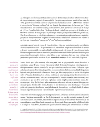 . 126
As principais associações científicas internacionais deixaram de classificar a homossexualida-
de como uma doença a partir dos anos 1970. Esse processo culminou no dia 17 de maio de
1990, quando a Assembléia Geral da Organização Mundial da Saúde – OMS retirou o termo
e o conceito de “homossexualismo” de sua lista de doenças mentais, declarando que “a ho-
mossexualidade não constitui doença, nem distúrbio, nem perversão”. No dia 22 de março
de 1999, o Conselho Federal de Psicologia do Brasil estabeleceu, por meio da Resolução nº
001/99 as“Normas de atuação para os psicólogos em relação à questão da Orientação Sexual”.
Elas determinam que os psicólogos não devem exercer qualquer ação que favoreça a patolo-
gização de comportamentos ou práticas homoeróticas, nem devem colaborar com eventos e
serviços que proponham “tratamento” e “cura” da homossexualidade.4
A posição vigente hoje, do ponto de vista científico e ético que sustenta o respeito por todas/os
as cidadãs e os cidadãos, é a de que a vivência da sexualidade faz parte da identidade da pessoa
e deve ser compreendida em sua totalidade. Ainda segundo este ponto de vista, homossexuais,
bissexuais e pessoas trans têm as mesmas possibilidades e capacidades que heterossexuais para
amar, estabelecer relações afetivas e criar filhos – o que equivale a dizer que essas práticas não
podem ser questionadas em razão de sua homoafetividade ou da sua identidade de gênero.
A esta altura, você educadora ou educador pode estar se perguntando: o que determina a
orientação sexual de uma pessoa? Há uma variedade de teorias biológicas, psicológicas e so-
ciológicas sobre o assunto, mas não há, até agora, nenhum estudo conclusivo. Embora as espe-
culações sobre uma determinação genética ou cromossômica da homossexualidade despertem
bastante atenção hoje em dia – da mesma forma que já foram populares as teorias psicológicas
sobre o “trauma de infância”, ou sobre a ausência de uma figura parental do mesmo sexo (o
pai, no caso dos rapazes, e a mãe, no caso das garotas) – atualmente existe certo consenso entre
as ciências de que não deve haver uma explicação causal simples para a orientação sexual. En-
tretanto, para além das hipóteses sobre as supostas origens da orientação sexual, é importante
destacar que a divisão entre homo, hetero e bi não é mais que uma classificação – bastante
arbitrária – que não deve limitar o variado leque de alternativas e a realidade fluida de afetos,
desejos, experiências coletivas e possibilidades expressivas da sexualidade.
Uma outra possível indagação, suscitada por este texto, talvez seja: a orientação sexual de uma
pessoa é algo que se consolida e se fixa definitivamente em um determinado período da vida?
Em muitos casos, sim. Porém, não são raras as pessoas que se “descobrem” homossexuais na
maturidade ou na velhice, freqüentemente em decorrência da pressão social sofrida no início
e ao longo da vida afetiva, fazendo com que se unissem em relações heterossexuais na juven-
(...) atualmente
existe certo
consenso entre
as ciências de
que não deve
haver uma
explicação
causal
simples para
a orientação
sexual. (...)
é importante
destacar que a
divisão entre
homo, hetero
e bi não é
mais que uma
classificação.
4. A íntegra da Resolução 001/99 do CFP pode ser encontrada em http://www.pol.org.br/legislacao/doc/resolucao1999_1.doc. Apesar disso, continuam
a existir terapeutas e religiosos que prometem a cura da homossexualidade. Ver, a respeito,“Projeto contra homossexualidade mobiliza entidades”, em:
http://www.clam.org.br/publique/cgi/cgilua.exe/sys/start.htm?from%5Finfo%5Findex=11&infoid=117&sid=8
 