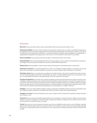 . 128
Glossário
Bissexual: Pessoa que tem desejos, práticas sexuais e relacionamento afetivo-sexual com pessoas de ambos os sexos.
Heteronormatividade: Termo que se refere aos ditados sociais que limitam os desejos sexuais, as condutas e as identificações de gênero que
são admitidos como normais ou aceitáveis àqueles ajustados ao par binário masculino/feminino. Desse modo, toda a variação ou todo o desvio
do modelo heterossexual complementar macho/fêmea – ora através de manifestações atribuídas à homossexualidade, ora à transgeneridade – é
marginalizada/o e perseguida/o como perigosa/o para a ordem social. Ver o texto “Homofobia e heterossexismo” nesta Unidade.
Heterossexualidade: Atração sexual por pessoas de outro gênero e relacionamento afetivo-sexual com elas.
Homoafetividade: Termo criado pela advogada Maria Berenice Dias para realçar que o afeto é um aspecto central também nos relacionamen-
tos que fogem à norma heterossexual. Veja: http://www.consciencia.net/2003/06/07/homoafeto.html
Homossexuais: Homossexualidade é a atração sexual por pessoas de mesmo gênero e relacionamento afetivo- sexual com elas.
Intersexual ou “intersex”: É o termo geral adotado para se referir a uma variedade de condições (genéticas e/ou somáticas) com que uma
pessoa nasce, apresentando uma anatomia reprodutiva e sexual que não se ajusta às definições típicas do feminino ou do masculino.
Orientação sexual: Refere-se ao sexo das pessoas que elegemos como objetos de desejo e afeto. Hoje são reconhecidos três tipos de orienta-
ção sexual: a heterossexualidade (atração física e emocional pelo “sexo oposto”); a homossexualidade (atração física e emocional pelo “mesmo
sexo”); e a bissexualidade (atração física e emocional tanto pelo “mesmo sexo” quanto pelo “sexo oposto”).
Princípios deYogyakarta: São princípios sobre a aplicação da legislação internacional de direitos humanos em relação à orientação sexual e
à identidade de gênero, preparados por uma comissão de eminentes especialistas em Direitos Humanos convocados pela Comissão Internacio-
nal de Juristas e pelo Serviço Internacional de Direitos Humanos, reunidos em Yogyakarta, Indonésia, em novembro de 2006. Estes Princípios
tratam de um amplo espectro de normas de direitos humanos e de sua aplicação a questões de orientação sexual e identidade de gênero. Dispo-
nível em: http://www.sxpolitics.org/mambo452/index.php?option=com_docman&task=cat_view&gid=12&Itemid=2
Sexologia: É a ciência que estuda problemas fisiológicos e psíquicos relacionados à sexualidade, geralmente associados, nesta disciplina, à idéia
de um organismo potente, à existência de um impulso sexual “natural”, cujo destino “normal” seria a cópula heterossexual.
Transgênero ou“trans”: São termos utilizados para reunir, numa só categoria, travestis e transexuais como sujeitos que realizam um trânsito
entre um gênero e outro.
Transexual: Pessoa que possui uma identidade de gênero diferente do sexo designado no nascimento. Homens e mulheres transexuais podem
manifestar o desejo de se submeterem a intervenções médico-cirúrgicas para realizarem a adequação dos seus atributos físicos de nascença
(inclusive genitais) à sua identidade de gênero constituída.
Travesti: Pessoa que nasce do sexo masculino ou feminino, mas que tem sua identidade de gênero oposta ao seu sexo biológico, assumindo
papéis de gênero diferentes daquele imposto pela sociedade. Muitas travestis modificam seus corpos através de hormonioterapias, aplicações
de silicone e/ou cirurgias plásticas, porém vale ressaltar que isso não é regra para todas (Definição adotada pela Conferência Nacional LGBT
em 2008).
 