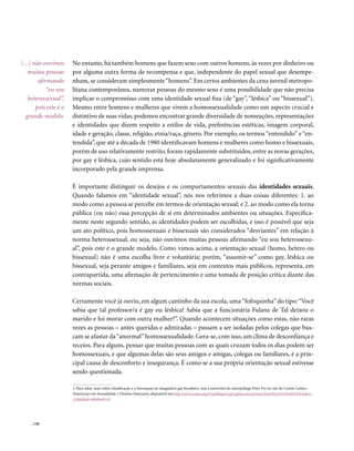 . 130
No entanto, há também homens que fazem sexo com outros homens, às vezes por dinheiro ou
por alguma outra forma de recompensa e que, independente do papel sexual que desempe-
nham, se consideram simplesmente“homens”. Em certos ambientes da cena juvenil metropo-
litana contemporânea, namorar pessoas do mesmo sexo é uma possibilidade que não precisa
implicar o compromisso com uma identidade sexual fixa (de “gay”, “lésbica” ou “bissexual”).
Mesmo entre homens e mulheres que vivem a homossexualidade como um aspecto crucial e
distintivo de suas vidas, podemos encontrar grande diversidade de nomeações, representações
e identidades que dizem respeito a estilos de vida, preferências estéticas, imagem corporal,
idade e geração, classe, religião, etnia/raça, gênero. Por exemplo, os termos “entendido” e “en-
tendida”, que até a década de 1980 identificavam homens e mulheres como homo e bissexuais,
porém de uso relativamente restrito, foram rapidamente substituídos, entre as novas gerações,
por gay e lésbica, cujo sentido está hoje absolutamente generalizado e foi significativamente
incorporado pela grande imprensa.
É importante distinguir os desejos e os comportamentos sexuais das identidades sexuais.
Quando falamos em “identidade sexual”, nós nos referimos a duas coisas diferentes: 1. ao
modo como a pessoa se percebe em termos de orientação sexual; e 2. ao modo como ela torna
pública (ou não) essa percepção de si em determinados ambientes ou situações. Especifica-
mente neste segundo sentido, as identidades podem ser escolhidas, e isso é possível que seja
um ato político, pois homossexuais e bissexuais são considerados “desviantes” em relação à
norma heterossexual, ou seja, não ouvimos muitas pessoas afirmando “eu sou heterossexu-
al”, pois este é o grande modelo. Como vimos acima, a orientação sexual (homo, hetero ou
bissexual) não é uma escolha livre e voluntária; porém, “assumir-se” como gay, lésbica ou
bissexual, seja perante amigos e familiares, seja em contextos mais públicos, representa, em
contrapartida, uma afirmação de pertencimento e uma tomada de posição crítica diante das
normas sociais.
Certamente você já ouviu, em algum cantinho da sua escola, uma“fofoquinha” do tipo:“Você
sabia que tal professor/a é gay ou lésbica? Sabia que a funcionária Fulana de Tal deixou o
marido e foi morar com outra mulher?”. Quando acontecem situações como estas, não raras
vezes as pessoas – antes queridas e admiradas – passam a ser isoladas pelos colegas que bus-
cam se afastar da“anormal”homossexualidade. Gera-se, com isso, um clima de desconfiança e
receios. Para alguns, pensar que muitas pessoas com as quais cruzam todos os dias podem ser
homossexuais, e que algumas delas são seus amigos e amigas, colegas ou familiares, é a prin-
cipal causa de desconforto e insegurança. É como se a sua própria orientação sexual estivesse
sendo questionada.
2. Para saber mais sobre classificação e a hierarquia no imaginário gay brasileiro, veja a entrevista do antropólogo Peter Fry no site do Centro Latino-
Americano em Sexualidade e Direitos Humanos, disponível em http://www.clam.org.br/publique/cgi/cgilua.exe/sys/start.htm?from%5Finfo%5Findex=
11&infoid=464&sid=43
(...) não ouvimos
muitas pessoas
afirmando
“eu sou
heterossexual”,
pois este é o
grande modelo.
 