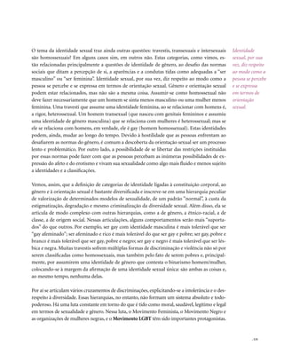 . 131
O tema da identidade sexual traz ainda outras questões: travestis, transexuais e intersexuais
são homossexuais? Em alguns casos sim, em outros não. Estas categorias, como vimos, es-
tão relacionadas principalmente a questões de identidade de gênero, ao desafio das normas
sociais que ditam a percepção de si, a aparências e a condutas tidas como adequadas a “ser
masculino” ou “ser feminina”. Identidade sexual, por sua vez, diz respeito ao modo como a
pessoa se percebe e se expressa em termos de orientação sexual. Gênero e orientação sexual
podem estar relacionados, mas não são a mesma coisa. Assumir-se como homossexual não
deve fazer necessariamente que um homem se sinta menos masculino ou uma mulher menos
feminina. Uma travesti que assume uma identidade feminina, ao se relacionar com homens é,
a rigor, heterossexual. Um homem transexual (que nasceu com genitais femininos e assumiu
uma identidade de gênero masculina) que se relaciona com mulheres é heterossexual; mas se
ele se relaciona com homens, em verdade, ele é gay (homem homossexual). Estas identidades
podem, ainda, mudar ao longo do tempo. Devido à hostilidade que as pessoas enfrentam ao
desafiarem as normas do gênero, é comum a descoberta da orientação sexual ser um processo
lento e problemático. Por outro lado, a possibilidade de se libertar das restrições instituídas
por essas normas pode fazer com que as pessoas percebam as inúmeras possibilidades de ex-
pressão do afeto e do erotismo e vivam sua sexualidade como algo mais fluido e menos sujeito
a identidades e a classificações.
Vemos, assim, que a definição de categorias de identidade ligadas à constituição corporal, ao
gênero e à orientação sexual é bastante diversificada e inscreve-se em uma hierarquia peculiar
de valorização de determinados modelos de sexualidade, de um padrão ”normal”, à custa da
estigmatização, degradação e mesmo criminalização da diversidade sexual. Além disso, ela se
articula de modo complexo com outras hierarquias, como a de gênero, a étnico-racial, a de
classe, a de origem social. Nessas articulações, alguns comportamentos serão mais “suporta-
dos” do que outros. Por exemplo, ser gay com identidade masculina é mais tolerável que ser
“gay afeminado”; ser afeminado e rico é mais tolerável do que ser gay e pobre; ser gay, pobre e
branco é mais tolerável que ser gay, pobre e negro; ser gay e negro é mais tolerável que ser lés-
bica e negra. Muitas travestis sofrem múltiplas formas de discriminação e violência não só por
serem classificadas como homossexuais, mas também pelo fato de serem pobres e, principal-
mente, por assumirem uma identidade de gênero que contesta o binarismo homem/mulher,
colocando-se à margem da afirmação de uma identidade sexual única: são ambas as coisas e,
ao mesmo tempo, nenhuma delas.
Por aí se articulam vários cruzamentos de discriminações, explicitando-se a intolerância e o des-
respeito à diversidade. Essas hierarquias, no entanto, não formam um sistema absoluto e todo-
poderoso. Há uma luta constante em torno do que é tido como moral, saudável, legítimo e legal
em termos de sexualidade e gênero. Nessa luta, o Movimento Feminista, o Movimento Negro e
as organizações de mulheres negras, e o Movimento LGBT têm sido importantes protagonistas.
Identidade
sexual, por sua
vez, diz respeito
ao modo como a
pessoa se percebe
e se expressa
em termos de
orientação
sexual.
 