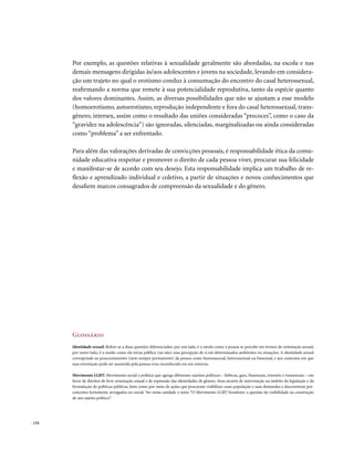 . 134
Por exemplo, as questões relativas à sexualidade geralmente são abordadas, na escola e nas
demais mensagens dirigidas às/aos adolescentes e jovens na sociedade, levando em considera-
ção um trajeto no qual o erotismo conduz à consumação do encontro do casal heterossexual,
reafirmando a norma que remete à sua potencialidade reprodutiva, tanto da espécie quanto
dos valores dominantes. Assim, as diversas possibilidades que não se ajustam a esse modelo
(homoerotismo, autoerotismo, reprodução independente e fora do casal heterossexual, trans-
gênero, intersex, assim como o resultado das uniões consideradas “precoces”, como o caso da
“gravidez na adolescência”) são ignoradas, silenciadas, marginalizadas ou ainda consideradas
como “problema” a ser enfrentado.
Para além das valorações derivadas de convicções pessoais, é responsabilidade ética da comu-
nidade educativa respeitar e promover o direito de cada pessoa viver, procurar sua felicidade
e manifestar-se de acordo com seu desejo. Esta responsabilidade implica um trabalho de re-
flexão e aprendizado individual e coletivo, a partir de situações e novos conhecimentos que
desafiem marcos consagrados de compreensão da sexualidade e do gênero.
Glossário
Identidade sexual: Refere-se a duas questões diferenciadas: por um lado, é o modo como a pessoa se percebe em termos de orientação sexual;
por outro lado, é o modo como ela torna pública (ou não) essa percepção de si em determinados ambientes ou situações. A identidade sexual
corresponde ao posicionamento (nem sempre permanente) da pessoa como homossexual, heterossexual ou bissexual, e aos contextos em que
essa orientação pode ser assumida pela pessoa e/ou reconhecida em seu entorno.
Movimento LGBT: Movimento social e político que agrega diferentes sujeitos políticos – lésbicas, gays, bissexuais, travestis e transexuais – em
favor de direitos de livre orientação sexual e de expressão das identidades de gênero. Atua através de intervenção no âmbito da legislação e da
formulação de políticas públicas, bem como por meio de ações que procuram visibilizar essas população e suas demandas e desconstruir pre-
conceitos fortemente arraigados no social. Ver nesta unidade o texto “O Movimento LGBT brasileiro: a questão da visibilidade na construção
de um sujeito político”.
 