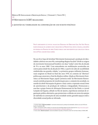 . 135
No seu livro Sopa de letrinhas? Movimento homossexual e produção de iden-
tidades coletivas nos anos 90, a antropóloga Regina Facchini1
divide as origens
do movimento homossexual brasileiro em duas “ondas”, entre fins da década
de 70 e os anos 1980.2
Com antecedentes em mobilizações acontecidas em
outros países desde fins da década de 1960, e a partir de redes de sociabilidade
estabelecidas nas grandes cidades,3
os primeiros grupos militantes homosse-
xuais surgiram no Brasil no final dos anos 1970, no contexto da “abertura”
política que anunciava o final da ditadura militar.Aliada ao Movimento Femi-
nista e ao Movimento Negro, aquela “primeira onda” do Movimento Homos-
sexual continha propostas de transformação para o conjunto da sociedade, no
sentido de abolir hierarquias de gênero e lutar contra a repressão sexual, fonte
de autoritarismo e de produção de violência e desigualdade. Pertenceram a
essa fase o grupo Somos de Afirmação Homossexual, de São Paulo, e o jornal
Lampião da Esquina, editado no Rio de Janeiro, experiências seminais de or-
ganização política alternativa, que promoviam a reflexão em torno da sujeição
do indivíduo às convenções de uma sociedade sexista, gerando espaços onde a
diversidade sexual podia ser afirmada.
Você certamente já ouviu falar das Paradas de Orgulho Gay. Em São Paulo,
participaram, de acordo com o registro da Prefeitura desta cidade, 3 milhões
de pessoas na Parada de 2007. Como surgiu esse movimento gay com suas várias
siglas? Leia abaixo para saber.
1. Facchini, Regina. Sopa de Letrinhas? : movimento homossexual e produção de identidades coletivas nos anos 90. Rio de
Janeiro: Garamond, 2005.
2. Sobre o movimento LGBT no Brasil, ver entrevista da antropóloga Regina Facchini disponível em: http://www.clam.org.br/
publique/cgi/cgilua.exe/sys/start.htm?from%5Finfo%5Findex=21&infoid=260&sid=43
3. Green, James. Além do carnaval: a homossexualidade masculina no Brasil do século XX. São Paulo: Editora UNESP, 2000.
Módulo III: Sexualidade e Orientação Sexual | Unidade I | Texto VII |
O Movimento LGBT brasileiro:
a questão da visibilidade na construção de um sujeito político
 