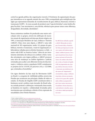 . 137
central na agenda política das organizações travestis. O fenômeno da segmentação dos gru-
pos intensificou-se na segunda metade dos anos 1990, acompanhado pela multiplicação das
siglas que representam demandas de reconhecimento de gays, lésbicas, bissexuais, travestis e
transexuais (LGBT). Às vezes acusado de produzir uma “sopa de letrinhas”, como lembra Re-
gina Facchini, “esse movimento é, sem dúvida, referência para pensar temas como diferença,
desigualdade, diversidade, identidades”.
Nessa conjuntura também foi produzida uma maior arti-
culação entre os grupos, através da celebração de encon-
tros anuais de organizações ativistas que deram origem, em
1995, à Associação Brasileira de Gays, Lésbicas e Travestis
(ABGLT). Hoje, treze anos depois, a ABGLT é uma rede
nacional de 203 organizações, sendo 141 grupos de gays,
lésbicas, travestis e transexuais, e mais 62 organizações co-
laboradoras voltadas para os direitos humanos e a Aids – a
maior rede LGBT na América Latina.5
Além de um inves-
timento sistemático de esforços no combate à Aids e varia-
das articulações com órgãos públicos, a ABGLT promove
uma série de mudanças no âmbito legislativo e judicial,
orientadas para acabar com diferentes formas de discrimi-
nação e violência contra a população LGBT, notadamente
os projetos de lei 1151/95, de parcerias civis, e 122/2006,
que criminaliza a homofobia.6
Um signo distintivo da fase atual do Movimento LGBT
no Brasil é a conquista de visibilidade pública através das
Paradas que acontecem nas principais cidades de todos os
estados. As Paradas do Orgulho LGBT constituem talvez o
fenômeno social e político mais inovador do Brasil urba-
no, unindo protesto e celebração e retomando, desse modo,
as bandeiras de respeito e solidariedade levantadas pelos
movimentos que reivindicam o direito à livre expressão da
sexualidade como Direito Humano.
5. Visite o website da ABGLT: http://www.abglt.org.br/port/index.php
6. Dicas de leitura sobre projetos de lei tramitados no congresso nacional:
(1) entrevista com o juiz federal Dr. Roger Raupp Rios: http://www.clam.org.br/publique/cgi/cgilua.exe/sys/start.htm?from%5Finfo%5Findex=41&infoi
d=3162&sid=43 (2) entrevista com o Presidente da Associação Nacional de Gays, Lésbicas, Bissexuais e Transgêneros, Toni Reis:
http://www.clam.org.br/publique/cgi/cgilua.exe/sys/start.htm?from%5Finfo%5Findex=21&infoid=3630&sid=43
7. Os relatórios da pesquisa realizada em diferentes cidades do Brasil e na América Latina podem ser consultados em http://www.clam.org.br/publique/
cgi/cgilua.exe/sys/start.htm?infoid=57&sid=75
Em 2007 foram realizadas, segundo
a ABGLT, 300 paradas em todo o
país. Da maior delas, a Parada de
São Paulo, participaram, de acordo
com o registro da Prefeitura desta
cidade, 3 milhões de pessoas. Com o
apoio de prefeituras locais, de pro-
gramas nacionais de Direitos Hu-
manos e de combate à discrimina-
ção e à Aids, as Paradas do Orgulho
LGBT são freqüentadas não só por
gays, lésbicas, bissexuais, travestis
e transexuais, mas também por um
alto número de “simpatizantes”,
entre familiares, amigos e militantes
de partidos e diversos movimentos
sociais (de 10 a quase 40%, segundo
dados colhidos na pesquisa feita
pelo Centro Latino-Americano de
Sexualidade e Direitos Humanos),
sendo habitual ver famílias e pesso-
as de todas as idades participando
do evento.7
 