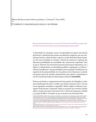 . 139
A diversidade de orientação sexual e de identidades de gênero não deveria
determinar a classificação das pessoas em diferentes categorias, pois esta clas-
sificação favorece a discriminação e ignora o caráter flexível do desejo huma-
no. Em nossa sociedade, no entanto, o direito de existência e expressão das
diferentes possibilidades da sexualidade não é plenamente respeitado.1
Para
os que se “desviam” da norma heterossexual restam poucas alternativas: ou o
silêncio e a dissimulação, ou a humilhação pública, a segregação e a violência.2
Ofensas, humilhações e ameaças dirigidas contra quaisquer manifestações ou
sugestões de homossexualidade são um poderoso meio de pressão e controle
nos grupos juvenis de amizade, especialmente entre rapazes, constituindo-se
um dos veículos principais de disseminação cultural da homofobia.
Pessoas com desejos e comportamentos homossexuais são obrigadas a conter
suas manifestações de afeto e ocultar suas relações amorosas, sob o risco de
serem segregadas, insultadas ou agredidas. Muitas religiões condenam e per-
seguem homossexuais e bissexuais. Nega-se às pessoas que mantêm relações
afetivo-sexuais com outras “do mesmo sexo” o direito ao casamento, à família
e à criação de filhos.3
Considera-se que as pessoas com orientação bisse
Existe descriminação sexual na sua escola? Como detectar? O que fazer a res-
peito? O texto abaixo fornece algumas orientações nesse sentido.
1. Veja a matéria “Beijo proibido” sobre a repressão a duas garotas que se abraçavam e se beijavam no campus Leste da Univer-
sidade de São Paulo, em outubro de 2005. Disponível em: http://mixbrasil.uol.com.br/pride/pride2005/usp_zl/usp_zl.shtm
2. Dica de leitura, entrevista com a filósofa colombiana Maria Mercedes Gómez sobre discriminação e violência por preconcei-
to: http://www.clam.org.br/publique/cgi/cgilua.exe/sys/start.htm?from%5Finfo%5Findex=21&infoid=3569&sid=43
3. Países como Holanda, Bélgica, Espanha, Canadá e Reino Unido legalizaram o casamento civil entre pessoas do mesmo sexo.
Veja matéria sobre o casamento de gays brasileiros na Espanha: http://www1.folha.uol.com.br/folha/mundo/ult94u92568.
shtml
Para saber mais, veja: http://pt.wikipedia.org/wiki/Casamento_entre_pessoas_do_mesmo_sexo; e http://mixbrasil.uol.com.br/
pride/pride2005/casamento_mundo/casamento_mundo.asp
Sobre o debate no Brasil em torno do projeto de Parceira Civil Registrada (PCR), veja os artigos “Casamento gay”, disponível
em: http://www.clam.org.br/publique/cgi/cgilua.exe/sys/start.htm?from_info_index=11&infoid=374&sid=4)
Módulo III: Sexualidade e Orientação Sexual | Unidade I | Texto VIII |
O combate à discriminação sexual e de gênero
 