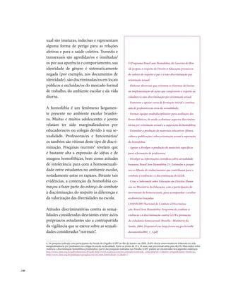 . 140
xual são imaturas, indecisas e representam
alguma forma de perigo para as relações
afetivas e para a saúde coletiva. Travestis e
transexuais são agredidas/os e insultadas/
os por sua aparência e comportamento, sua
identidade de gênero é sistematicamente
negada (por exemplo, nos documentos de
identidade), são discriminadas/os em locais
públicos e excluídas/os do mercado formal
de trabalho, do ambiente escolar e da vida
diurna.
A homofobia é um fenômeno largamen-
te presente no ambiente escolar brasilei-
ro. Muitas e muitos adolescentes e jovens
relatam ter sido marginalizadas/os por
educadoras/es ou colegas devido à sua se-
xualidade. Professoras/es e funcionárias/
os também são vítimas deste tipo de discri-
minação. Pesquisas recentes4
revelam que
é bastante alta a expressão de idéias e de
imagens homofóbicas, bem como atitudes
de intolerância para com a homossexuali-
dade entre estudantes no ambiente escolar,
notadamente entre os rapazes. Perante tais
evidências, a contenção da homofobia co-
meçou a fazer parte do esforço de combate
à discriminação, do respeito às diferenças e
da valorização das diversidades na escola.
Atitudes discriminatórias contra as sexua-
lidades consideradas desviantes entre as/os
próprias/os estudantes são a contrapartida
da vigilância que se exerce sobre as sexuali-
dades consideradas “normais”.
4. Na pesquisa realizada com participantes da Parada do Orgulho LGBT no Rio de Janeiro em 2004, 26,8% dos/as entrevistados/as relataram ter sido
marginalizados/as por professores ou colegas de escola ou faculdade. Entre os jovens de 15 a 18 anos, esse percentual subia para 40,4%. Mais dados sobre
violência e discriminação homofóbica produzidos a partir das pesquisas realizadas nas Paradas LGBT podem ser encontrados nos seguintes endereços
http://www.clam.org.br/pdf/relatorioLGBT.pdf, http://www.nuances.com.br/conteudo/conteudo_comp.php?id=12&area=artigos&menu=#noticias,
http://www.clam.org.br/publique/cgi/cgilua.exe/sys/start.htm?infoid=312&sid=7
O Programa Brasil sem Homofobia, do Governo do Bra-
sil, propõe, a respeito do Direito à Educação, promoven-
do valores de respeito à paz e à não-discriminação por
orientação sexual:
- Elaborar diretrizes que orientem os Sistemas de Ensino
na implementação de ações que comprovem o respeito ao
cidadão e à não-discriminação por orientação sexual.
- Fomentar e apoiar curso de formação inicial e continu-
ada de professores na área da sexualidade;
- Formar equipes multidisciplinares para avaliação dos
livros didáticos, de modo a eliminar aspectos discrimina-
tórios por orientação sexual e a superação da homofobia;
- Estimular a produção de materiais educativos (filmes,
vídeos e publicações) sobre orientação sexual e superação
da homofobia;
- Apoiar e divulgar a produção de materiais específicos
para a formação de professores;
- Divulgar as informações científicas sobre sexualidade
humana; Brasil Sem Homofobia 23- Estimular a pesqui-
sa e a difusão de conhecimentos que contribuam para o
combate à violência e à discriminação de GLTB.
- Criar o Subcomitê sobre Educação em Direitos Huma-
nos no Ministério da Educação, com a participação do
movimento de homossexuais, para acompanhar e avaliar
as diretrizes traçadas.
CONSELHO Nacional de Combate à Discrimina-
ção. Brasil Sem Homofobia: Programa de combate à
violência e à discriminação contra GLTB e promoção
da cidadania homossexual. Brasília : Ministério da
Saúde, 2004. Disponível em: http://www.mj.gov.br/sedh/
documentos/004_1_3.pdf
 