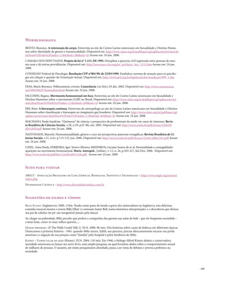 . 143
Webibliografia
BENTO, Berenice. A reinvenção do corpo. Entrevista ao site do Centro Latino-americano em Sexualidade e Direitos Huma-
nos sobre identidade de gênero e transexualidade. Disponível em: http://www.clam.org.br/publique/cgi/cgilua.exe/sys/start.ht
m?from%5Finfo%5Findex=11&infoid=586&sid=43 Acesso em: 24 jun. 2008.
CÂMARA DOS DEPUTADOS. Projeto de lei n° 1.151, DE 1995. Disciplina a parceria civil registrada entre pessoas do mes-
mo sexo e dá outras providências. Disponível em: http://www.arco-iris.org.br/_prt/leis/c_leis_1151.htm Acesso em: 24 jun.
2008.
CONSELHO Federal de Psicologia. Resolução CFP n°001/99, de 22/03/1999. Estabelece normas de atuação para os psicólo-
gos em relação à questão da Orientação Sexual. Disponível em: http://www.pol.org.br/legislacao/doc/resolucao1999_1.doc
Acesso em: 24 jun. 2008.
DIAS, Maria Berenice. Politicamente correto. Consciência [on line], 03 dez. 2002. Disponível em: http://www.consciencia.
net/2003/06/07/homoafeto.html Acesso em: 24 jun. 2008.
FACCHINI, Regina. Movimento homossexual em foco. Entrevista ao site do Centro Latino-americano em Sexualidade e
Direitos Humanos sobre o movimento LGBT no Brasil. Disponível em: http://www.clam.org.br/publique/cgi/cgilua.exe/sys/
start.htm?from%5Finfo%5Findex=21&infoid=260&sid=43 Acesso em: 24 jun. 2008.
FRY, Peter. A hierarquia continua. Entrevista do antropólogo ao site do Centro Latino-americano em Sexualidade e Direitos
Humanos sobre classificação e hierarquia no imaginário gay brasileiro. Disponível em: http://www.clam.org.br/publique/cgi/
cgilua.exe/sys/start.htm?from%5Finfo%5Findex=11&infoid=464&sid=43 Acesso em: 24 jun. 2008.
MACHADO, Paula Sandrine.“Quimeras” da ciência: a perspectiva de profissionais da saúde em casos de intersexo. Revis-
ta Brasileira de Ciências Sociais, v.20, n.59, p.67-80, out. 2005. Disponível em: http://www.scielo.br/pdf/rbcsoc/v20n59/
a05v2059.pdf Acesso em: 24 jun. 2008.
NATIVIDADE, Marcelo. Homossexualidade, gênero e cura em perspectivas pastorais evangélicas. Revista Brasileira de Ci-
ências Sociais, v.21, n.61, p.115-132, jun. 2006. Disponível em: http://www.scielo.br/pdf/rbcsoc/v21n61/a06v2161.pdf Acesso
em: 24 jun. 2008.
UZIEL, Anna Paula, FERREIRA, Igor Torres Oliveira, MEDEIROS, Luciana Soares de et al. Parentalidade e conjugalidade:
aparições no movimento homossexual. Horiz.Antropol., [online], v. 12, n. 26, p.203-227, Jul./Dez. 2006. Disponível em:
http://www.scielo.br/pdf/ha/v12n26/a09v1226.pdf. Acesso em: 24 jun. 2008
Sites para visitar
ABLGT - Associação Brasileira de Gays, Lésbicas, Bissexuais, Travestis e Transexuais – http://www.abglt.org.br/port/
index.php
Diversidade Católica - http://www.diversidadecatolica.com.br
Sugestões de filmes e vídeos
Billy Elliot. (Inglaterrra) 2000. 110m. Tendo como pano de fundo a greve dos mineradores na Inglaterra, esta deliciosa
comédia musical mostra o jovem Billy Elliot (o estreante Jamie Bell, numa fantástica interpretação) e a descoberta que deixou
seu pai de cabelos em pé: sua inesgotável paixão pela dança!
Ao chegar na puberdade, Billy percebe que prefere a companhia das garotas nas aulas de balé - que ele freqüenta escondido -
a lutar boxe, como os mais velhos querem.....
Desejo proibido. (If The Walls Could Talk 2). EUA. 2000. 96 min. Três histórias sobre casais de lésbicas em diferentes épocas.
Destacamos a primeira história - 1961: quando Abby morre, Edith, sua parceira, precisa silenciosamente encarar sua perda
amorosa e a negação de sua posição como “família” pelo hospital e pelos herdeiros de Abby.
Kinsey – Vamos falar de sexo (Kinsey). EUA. 2004. 118 min. Em 1948, o biólogo Alfred Kinsey abalou a conservadora
sociedade americana ao lançar seu novo livro, uma ampla pesquisa, na qual levantou dados sobre o comportamento sexual
de milhares de pessoas. O assunto, até então pouquíssimo abordado, passa a ser tema de debates e provoca polêmica na
sociedade.
 