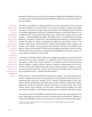 . 114
tam mais visivelmente, por se tratar de um contexto privilegiado de aprendizado de pautas de
convivência social e de desenvolvimento de habilidades, dentre elas, os modos de compreen-
der a diversidade.
Os valores e os modelos de conduta produzidos na escola e transmitidos por ela, tanto por
meio dos conteúdos da educação formal, como através da interação cotidiana com colegas,
educadoras e educadores, encarnam todos os preconceitos e as desigualdades que são comuns
na sociedade, legitimando-os pelo peso da instituição educativa e pela sanção coletiva da co-
munidade escolar. Guacira Lopes Louro observa que, embora não se possa atribuir à escola
o poder e a responsabilidade de explicar identidades sociais ou de determiná-las de forma
definitiva, é necessário reconhecer que “suas proposições, suas imposições e proibições fazem
sentido, têm ‘efeitos de verdade’, constituem parte significativa das histórias pessoais”2
. Por
exemplo, a idéia de que o desenvolvimento “normal” da sexualidade conduz à união de um
homem e uma mulher, e de que qualquer outra alternativa representa um “problema” que
pode ser “bem ou mal resolvido”. O desafio para educadoras e educadores é adotar um olhar
reflexivo sobre esses preconceitos e as situações de desigualdades que eles geram, para ser ca-
paz de abordar tais questões na sala de aula.
Como vimos no Módulo Gênero, é dado como pressuposto que quem tem pênis é “homem”
e, portanto, deve se sentir “masculino” e se comportar como tal. Nessa mesma linha, quem
tem vagina é “mulher”, deve se sentir “feminina” e se comportar como tal. O homem tem que
desejar a mulher e a mulher, o homem. Somente o homem e a mulher podem se unir em ca-
samento e formar uma família em que serão criados os futuros homens e mulheres, os quais,
por sua vez, devem repetir todo o ciclo e, assim, reproduzir a sociedade. Isto corresponde ao
que é considerado “certo” e “normal” pelo senso comum.
Porém, acontece – muito mais freqüentemente do que se imagina – que corpos, desejos, senti-
mentos e comportamentos não são convergentes e não correspondem necessariamente às ex-
pectativas do que é tido como “natural”, “certo” e “normal”. Um homem pode se sentir “mas-
culino”e desejar outro homem. Uma mulher pode se sentir“feminina”e desejar outra mulher.
Alguém que nasceu com atributos corporais masculinos e foi educado para “atuar como
homem” pode se sentir “feminino” (ou vice-versa), a ponto de querer modificar seu corpo
tornando-se tão mulher (ou tão homem) quanto quem teve esse gênero atribuído ao nascer.
Por que isso acontece? A sexualidade, ao contrário do que se pensa, não é uma questão de“ins-
tintos” dominados pela natureza ou apenas de impulsos, genes ou hormônios. Tampouco se
resume às possibilidades corporais de vivenciar prazer e afeto. Ela é, sobretudo, uma constru-
2. LOURO, Guacira Lopes. Pedagogias da sexualidade. In: LOURO, Guacira Lopes (Org.). O corpo educado: pedagogias da sexualidade.
Belo Horizonte: Autêntica, 1999, p.21.
Um homem
pode se sentir
“masculino”
e desejar
outro homem.
Uma mulher
pode se sentir
“feminina” e
desejar outra
mulher. Alguém
que nasceu
com atributos
corporais
masculinos e
foi educado
para “atuar
como homem”
pode se sentir
“feminino” (ou
vice-versa), a
ponto de querer
modificar seu
corpo (...)
 