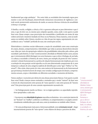 . 117
A visão
“construcionista”,
abordada no
Módulo I deste
curso, assume que
é extremamente
difícil distinguir
nos seres
humanos o
que se deve à
biologia, de um
lado, e à cultura,
à sociedade e à
história, de outro.
fundamental que exige satisfação.1
Por outro lado, as sociedades têm inventado regras para
manter o sexo sob fiscalização, desenvolvendo minuciosos mecanismos de vigilância e con-
trole social, promovendo sentimentos de medo, ao associar diversas vivências da sexualidade
à doença e ao perigo.
A família, a escola, a religião, a ciência, a lei e o governo esforçam-se para determinar o que é
sexo, o que ele deve ser, ou mesmo para estipular quando, como, onde e com quem se pode
fazer sexo. Quase sempre, essas prescrições são transmitidas e justificadas em nome de uma
ordem universal e imutável, fundada em Deus ou na Natureza. Dessa maneira, como já anali-
samos no módulo sobre Gênero, encobre-se o fato de que tais regras, supostamente em con-
cordância com a “verdade” profunda do sexo, são construções sociais.
Historiadores e cientistas sociais elaboraram a noção de sexualidade como uma construção
de corpos, desejos, comportamentos e identidades que todas as pessoas desenvolvem durante
suas vidas por meio da apropriação subjetiva das possibilidades oferecidas pela cultura, pela
sociedade e pela história.A visão“construcionista”, abordada no Módulo I deste curso, assume
que é extremamente difícil distinguir nos seres humanos o que se deve à biologia, de um lado,
e à cultura, à sociedade e à história, de outro. Assim, por exemplo, do ponto de vista “constru-
cionista”, o desejo homossexual ou a prática de relações homossexuais não implicam, por si só,
a aceitação de uma posição social específica ou de uma determinada compreensão de si, nem
tampouco a adoção de uma categoria explícita de identificação (como “gay”,“lésbica” ou “bis-
sexual”). Não existe, deste ponto de vista, uma essência do homossexual ou do heterossexual
que permaneça imutável através do tempo, mas variadas configurações de desejos, comporta-
mentos sexuais, corpos e identidades em diferentes sociedades e momentos da história.
Vamos analisar o raciocínio por detrás de uma dessas prescrições básicas. Com quem se pode
fazer sexo? Desde crianças somos ensinadas e ensinados que o modo “natural” de fazer sexo
é através do relacionamento entre pessoas de “sexos opostos”, e não entre pessoas de “mesmo
sexo”. Esta prescrição parte de uma conexão supostamente necessária de:
1. Ser biologicamente macho ou fêmea – ter os órgãos genitais e as capacidades reprodu-
tivas apropriadas a cada sexo.
2.Incorporar uma identidadedegênero masculina ou feminina – ter a convicção interior de
ser “homem” ou “mulher”, conforme os atributos, os comportamentos e os papéis conven-
cionalmente estabelecidos para cada sexo, como já estudamos no módulo sobre Gênero.
3. Ter uma predisposição inata para a heterossexualidade como orientação sexual – eleger
necessariamente pessoas do “sexo oposto” como objetos de desejo e parceiros de afeto.
 