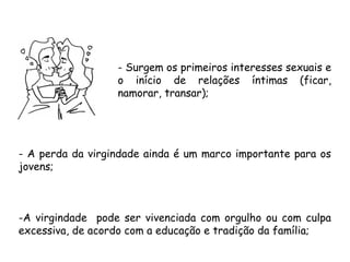 - Surgem os primeiros interesses sexuais e 
o início de relações íntimas (ficar, 
namorar, transar); 
- A perda da virgindade ainda é um marco importante para os 
jovens; 
-A virgindade pode ser vivenciada com orgulho ou com culpa 
excessiva, de acordo com a educação e tradição da família; 
 