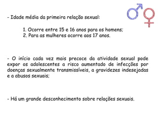 - Idade média da primeira relação sexual: 
1. Ocorre entre 15 e 16 anos para os homens; 
2. Para as mulheres ocorre aos 17 anos. 
- O início cada vez mais precoce da atividade sexual pode 
expor os adolescentes a risco aumentado de infecções por 
doenças sexualmente transmissíveis, a gravidezes indesejadas 
e a abusos sexuais; 
- Há um grande desconhecimento sobre relações sexuais. 
 