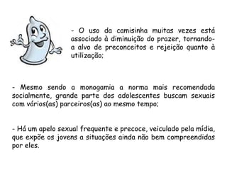 - O uso da camisinha muitas vezes está 
associado à diminuição do prazer, tornando-a 
alvo de preconceitos e rejeição quanto à 
utilização; 
- Mesmo sendo a monogamia a norma mais recomendada 
socialmente, grande parte dos adolescentes buscam sexuais 
com vários(as) parceiros(as) ao mesmo tempo; 
- Há um apelo sexual frequente e precoce, veiculado pela mídia, 
que expõe os jovens a situações ainda não bem compreendidas 
por eles. 
 