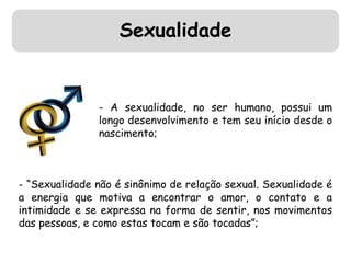 Sexualidade 
- A sexualidade, no ser humano, possui um 
longo desenvolvimento e tem seu início desde o 
nascimento; 
- “Sexualidade não é sinônimo de relação sexual. Sexualidade é 
a energia que motiva a encontrar o amor, o contato e a 
intimidade e se expressa na forma de sentir, nos movimentos 
das pessoas, e como estas tocam e são tocadas”; 
 