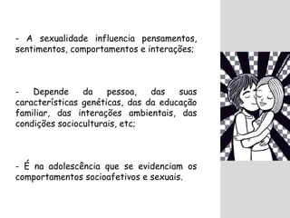 - A sexualidade influencia pensamentos, 
sentimentos, comportamentos e interações; 
- Depende da pessoa, das suas 
características genéticas, das da educação 
familiar, das interações ambientais, das 
condições socioculturais, etc; 
- É na adolescência que se evidenciam os 
comportamentos socioafetivos e sexuais. 
 