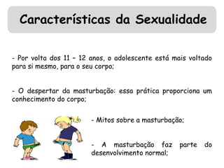 Características da Sexualidade 
- Por volta dos 11 – 12 anos, o adolescente está mais voltado 
para si mesmo, para o seu corpo; 
- O despertar da masturbação: essa prática proporciona um 
conhecimento do corpo; 
- Mitos sobre a masturbação; 
- A masturbação faz parte do 
desenvolvimento normal; 
 