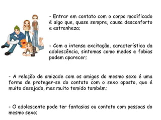 - Entrar em contato com o corpo modificado 
é algo que, quase sempre, causa desconforto 
e estranheza; 
- Com a intensa excitação, característica da 
adolescência, sintomas como medos e fobias 
podem aparecer; 
- A relação de amizade com os amigos do mesmo sexo é uma 
forma de proteger-se do contato com o sexo oposto, que é 
muito desejado, mas muito temido também; 
- O adolescente pode ter fantasias ou contato com pessoas do 
mesmo sexo; 
 