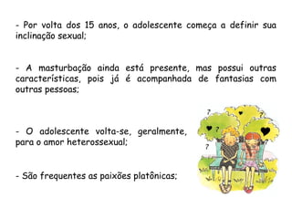 - Por volta dos 15 anos, o adolescente começa a definir sua 
inclinação sexual; 
- A masturbação ainda está presente, mas possui outras 
características, pois já é acompanhada de fantasias com 
outras pessoas; 
- O adolescente volta-se, geralmente, 
para o amor heterossexual; 
- São frequentes as paixões platônicas; 
 