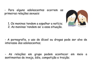 - Para alguns adolescentes ocorrem as 
primeiras relações sexuais: 
1. Os meninos tendem a espalhar a notícia; 
2. As meninas ‘rendem-se’ a essa situação. 
- A pornografia, o uso de álcool ou drogas pode ser alvo de 
interesse dos adolescentes; 
- As relações em grupo podem acontecer em meio a 
sentimentos de inveja, ódio, competição e traição; 
 