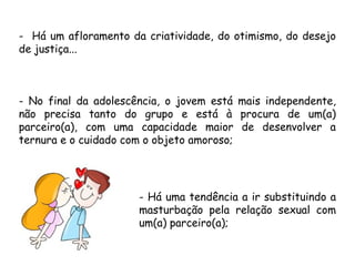 - Há um afloramento da criatividade, do otimismo, do desejo 
de justiça... 
- No final da adolescência, o jovem está mais independente, 
não precisa tanto do grupo e está à procura de um(a) 
parceiro(a), com uma capacidade maior de desenvolver a 
ternura e o cuidado com o objeto amoroso; 
- Há uma tendência a ir substituindo a 
masturbação pela relação sexual com 
um(a) parceiro(a); 
 