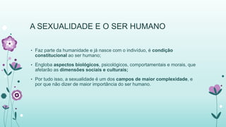 A SEXUALIDADE E O SER HUMANO 
• Faz parte da humanidade e já nasce com o indivíduo, é condição 
constitucional ao ser humano; 
• Engloba aspectos biológicos, psicológicos, comportamentais e morais, que 
afetarão as dimensões sociais e culturais; 
• Por tudo isso, a sexualidade é um dos campos de maior complexidade, e 
por que não dizer de maior importância do ser humano. 
 
