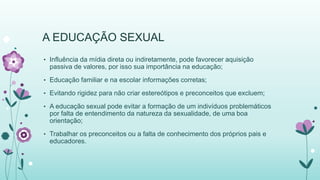 A EDUCAÇÃO SEXUAL 
• Influência da mídia direta ou indiretamente, pode favorecer aquisição 
passiva de valores, por isso sua importância na educação; 
• Educação familiar e na escolar informações corretas; 
• Evitando rigidez para não criar estereótipos e preconceitos que excluem; 
• A educação sexual pode evitar a formação de um indivíduos problemáticos 
por falta de entendimento da natureza da sexualidade, de uma boa 
orientação; 
• Trabalhar os preconceitos ou a falta de conhecimento dos próprios pais e 
educadores. 
 