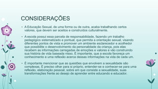 CONSIDERAÇÕES 
• A Educação Sexual, de uma forma ou de outra, acaba trabalhando certos 
valores, que devem ser aceitos e construídos culturalmente. 
• A escola possui essa parcela de responsabilidade, fazendo um trabalho 
pedagógico sistematizado e pontual, que permita a orientação sexual, visando 
diferentes pontos de vista e promover um ambiente esclarecedor e acolhedor 
que possibilite o desenvolvimento da personalidade da criança, pois elas 
recebem as informações carregadas de emoções e valores e vão construindo 
sua história de vida baseada nisso. É importante, que a escola favoreça um 
conhecimento e uma reflexão acerca dessas informações na vida de cada um. 
• É importante mencionar que as questões que envolvem a sexualidade são 
complexas. É preciso olhar para si próprio, entender-se e conhecer-se para uma 
reflexão, elaboração pessoal, sobre em que consiste a sexualidade, suas 
transformações frente ao desejo de aprender entre educando e educador. 
 