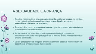 A SEXUALIDADE E A CRIANÇA 
• Desde o nascimento, a criança naturalmente explora o prazer, no contato 
com a mãe através dos sentidos, é um prazer ligado ao corpo, 
sexualidade diferente de erotismo; 
• Tudo se inicia com o processo de mamar, que é o primeiro vínculo afetivo 
e embrião das relações sociais; 
• Ao se separar da mãe, descobrirá o prazer de interagir com outros 
indivíduos o que trará uma percepção de si mesma e uma referencia de sua 
própria identidade; 
• Vai-se percebendo as relações amorosas entre os casais e representam em 
desenhos e brincadeiras de faz-de-conta 
 