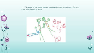 "A gente tá de mãos dadas, passeando com o cachorro. Eu e o 
Luís." Ana Beatriz, 4 anos 
 
