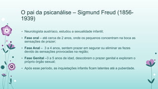 O pai da psicanálise – Sigmund Freud (1856- 
1939) 
• Neurologista austríaco, estudou a sexualidade infantil; 
• Fase oral – até cerca de 2 anos, onde os pequenos concentram na boca as 
sensações de prazer; 
• Fase Anal – 3 a 4 anos, sentem prazer em segurar ou eliminar as fezes 
devido às sensações provocadas na região; 
• Fase Genital –3 a 5 anos de idad, descobrem o prazer genital e exploram o 
próprio órgão sexual; 
• Após esse período, as inquietações infantis ficam latentes até a puberdade. 
 
