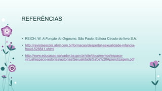 REFERÊNCIAS 
• REICH, W. A Função do Orgasmo. São Paulo. Editora Círculo do livro S.A. 
• http://revistaescola.abril.com.br/formacao/despertar-sexualidade-infancia-freud- 
528841.shtml 
• http://www.educacao.salvador.ba.gov.br/site/documentos/espaco-virtual/ 
espaco-autorias/autorias/Sexualidade%20e%20Aprendizagem.pdf 
 