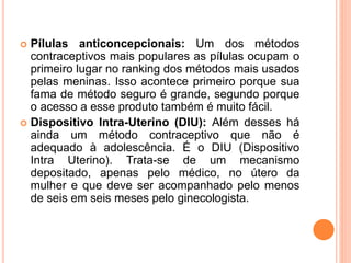  Pílulas anticoncepcionais: Um dos métodos
contraceptivos mais populares as pílulas ocupam o
primeiro lugar no ranking dos métodos mais usados
pelas meninas. Isso acontece primeiro porque sua
fama de método seguro é grande, segundo porque
o acesso a esse produto também é muito fácil.
 Dispositivo Intra-Uterino (DIU): Além desses há
ainda um método contraceptivo que não é
adequado à adolescência. É o DIU (Dispositivo
Intra Uterino). Trata-se de um mecanismo
depositado, apenas pelo médico, no útero da
mulher e que deve ser acompanhado pelo menos
de seis em seis meses pelo ginecologista.
 