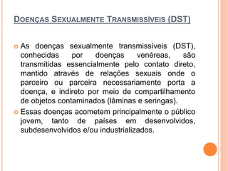 DOENÇAS SEXUALMENTE TRANSMISSÍVEIS (DST)
 As doenças sexualmente transmissíveis (DST),
conhecidas por doenças venéreas, são
transmitidas essencialmente pelo contato direto,
mantido através de relações sexuais onde o
parceiro ou parceira necessariamente porta a
doença, e indireto por meio de compartilhamento
de objetos contaminados (lâminas e seringas).
 Essas doenças acometem principalmente o público
jovem, tanto de países em desenvolvidos,
subdesenvolvidos e/ou industrializados.
 