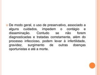  De modo geral, o uso de preservativo, associado a
alguns cuidados, impedem o contágio e
disseminação. Contudo se não forem
diagnosticadas e tratadas corretamente, além do
processo infeccioso, podem levar à infertilidade,
gravidez, surgimento de outras doenças
oportunistas e até a morte.
 
